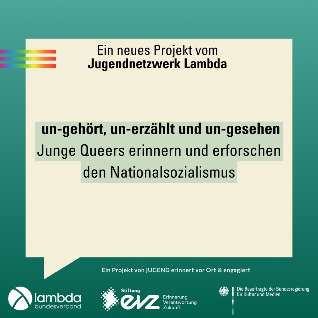 Der Hintergrund ist ein Farbverlauf von oben nach unten von hellgrün zu dunkelgrün. Im oberen Bildrand sind drei Balken in Regenbogen Farben untereinannder. In der Mitte des Bildes ist eine große eckige Sprechblase. Oben in der Sprechblase steht "Ein neues Projekt vom Jugendnetzwerk Lambda", in der Mitte steht der Projekttitel "un-gehört, un-erzählt und un-gesehen. Junge Queers erinnern und erforschen den Nationalsozialismus". Im unteren Bildrand sind die Logos von Lambda, der Stiftung EVZ und der Beauftragten der Bundesregierung für Kultur und Medien.