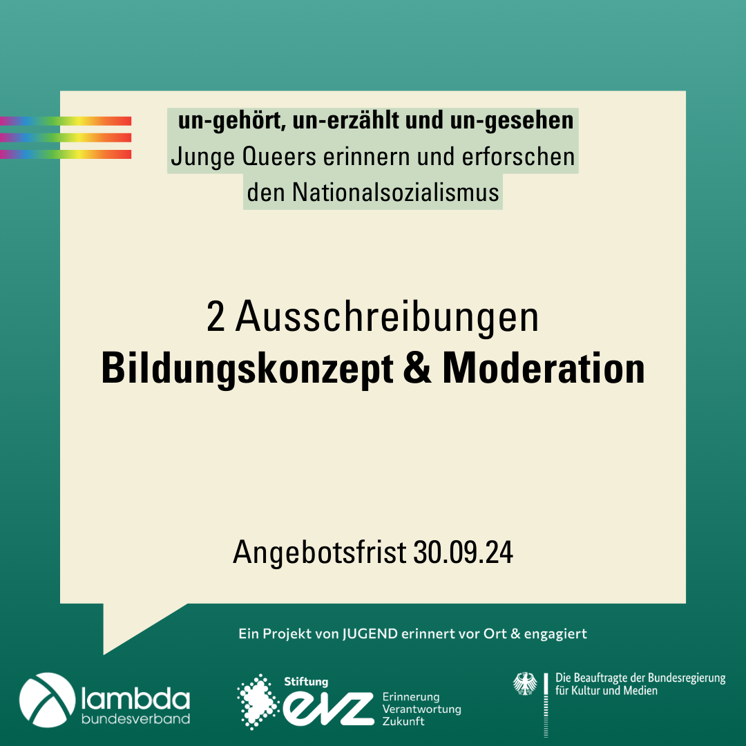 Der Hintergrund ist ein Farbverlauf von oben nach unten von hellgrün zu dunkelgrün. Im oberen Bildrand sind drei Balken in Regenbogen Farben untereinannder. In der Mitte des Bildes ist eine große eckige Sprechblase. Oben in der Sprechblase der Projekttitel "un-gehört, un-erzählt und un-gesehen. Junge Queers erinnern und erforschen den Nationalsozialismus". In der Bildmitte steht "2 Ausschreibungen Bildungskonzept und Moderation". Im unteren Bildrand sind die Logos von Lambda, der Stiftung EVZ und der Beauftragten der Bundesregierung für Kultur und Medien.