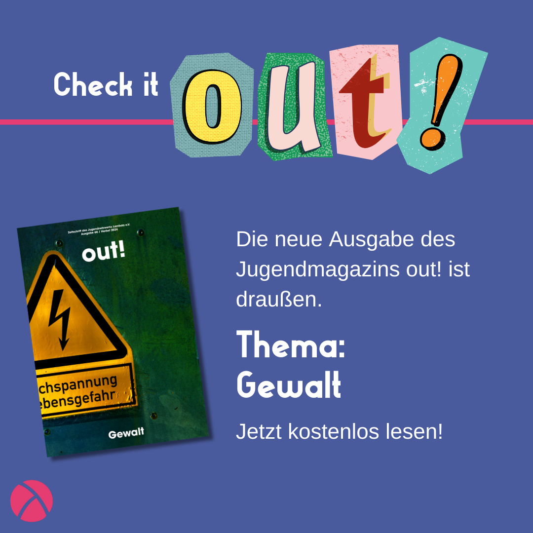 Der Hintergrund ist dunkelblau. Oben links steht in weiß "Check it" und daneben in Cut out Lettern "out!". Unten links ist das Lambda Logo in pink. Mittig links ist das Cover der Ausgabe Nr. 68. Dies zeigt eine Wiese bei Nacht auf der ein roter Handspiegel leigt und von oben beleuchtet wird. Rechts vom Coverbild steht "Die neue Ausgabe des Jugendmagazins out! ist draußen. Thema: Gewalt. Jetzt kostenlos lesen!"