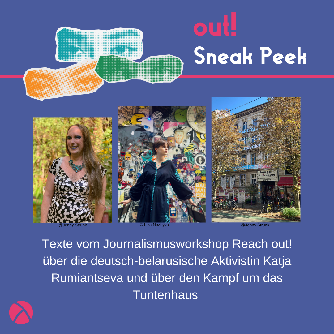 Der Hintergrund ist dunkelblau. Oben links sind drei Augenpaare in gelb, grün und blau. Oben rechts steht in pink "out!" und darunter in weiß "Sneak Peek". In der unteren links Ecke ist das Lambda Logo in pink. In der Mitte ist ein Vorschaubild für den out! Beitrag. Unter dem Vorschau-Bild steht "Texte vom Journalismusworkshop Reach out! über die deutsch-belarusische Aktivistin Katja Rumiantseva und über den Kampf um das Tuntenhaus "