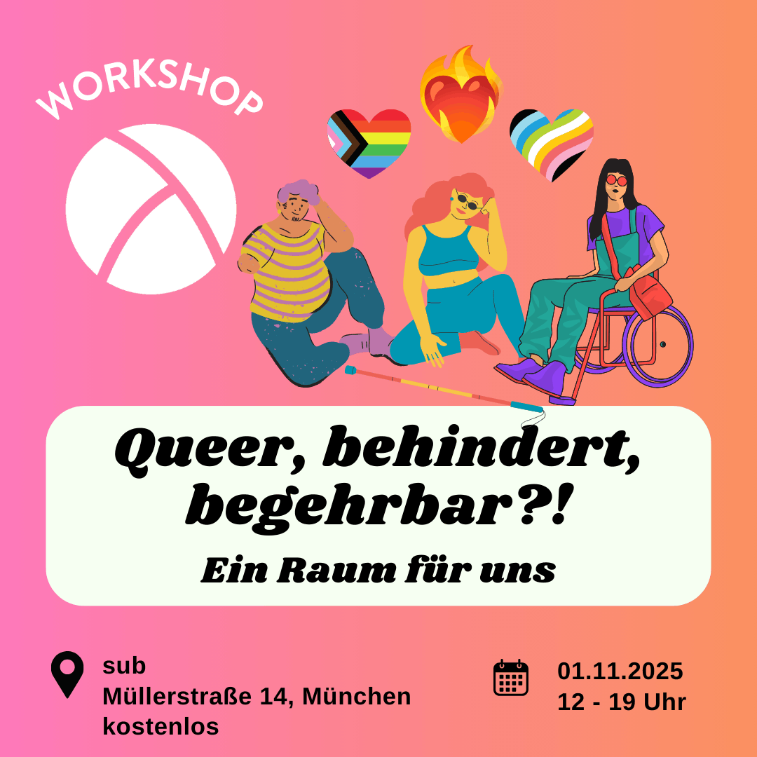 Der Hintergrund ist ein Farbverlauf von links nach rechts von pink zu orange. Oben links ist das Lambda Logo in weiß, darüber steht "Workshop". In der unteren Hälfte ist ein weißes längliches Rechteck mit abgerundeten Ecken. Darin steht in schwarzer Schrift "Queer, behindert, begehrbar?! Ein Raum für uns". Im Unteren Bildrand steht links die Info "sub, Müllerstraße 14 in München, kostenlos" und rechts die Info "01.11.25 von 12-19 Uhr. In der oberen rechten Bildecke sind Illustrationen von drei Personen mit sichtbarer Behinderung und darüber ist ein brennendes Herz, ein queer Pride Herz und ein disability Pride Herz.