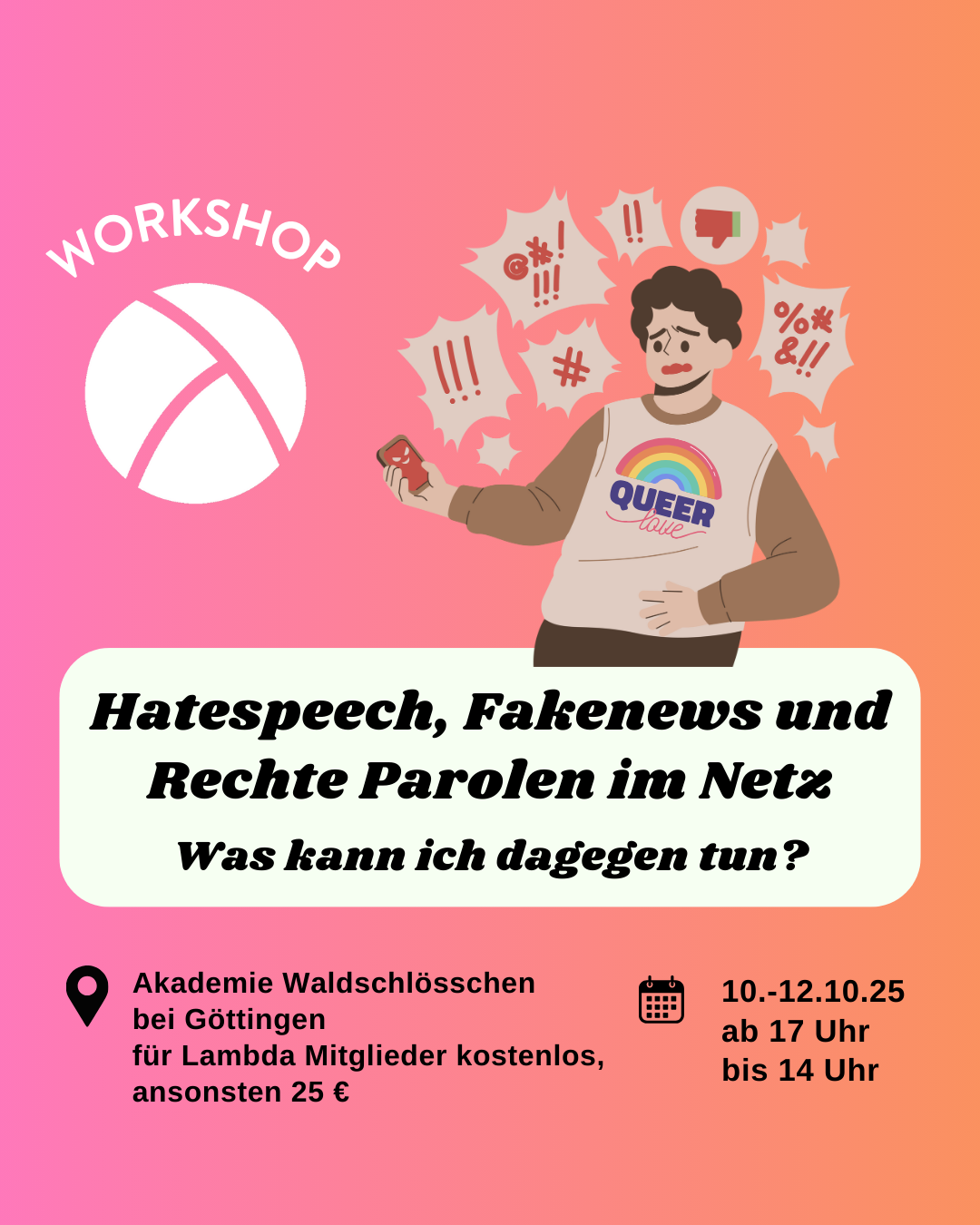 hate speech aws2 Der Hintergrund ist ein Farbverlauf von links nach rechts von pink zu orange. Oben links ist das Lambda Logo in weiß, darüber steht "Workshop". In der unteren Hälfte ist ein weißes längliches Rechteck mit abgerundeten Ecken. Darin steht in schwarzer Schrift "Hatespeech, Fakenews und rechte Parolen im Netz. Was kann ich dagegen tun?". Im Unteren Bildrand steht links die Info "Akademie Waldschlösschen bei Göttingen, 25 €" und rechts die Info "10.-12.10.25, ab 17 bis 14 Uhr". In der oberen rechten Bildeckeist eine Person mit einem Handy in der Hand und vielen Sprechblasen um ihren Kopf. Die Zeichen in den Sprechblasen sollen Hass und Fakenews symbolisieren.