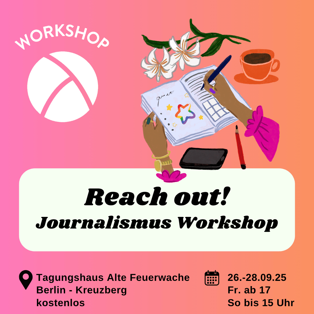 Der Hintergrund ist ein Farbverlauf von links nach rechts von pink zu orange. Oben links ist das Lambda Logo in weiß, darüber steht "Workshop". In der unteren Hälfte ist ein weißes längliches Rechteck mit abgerundeten Ecken. Darin steht in schwarzer Schrift "Reach out! Journalismus Workshop". Im Unteren Bildrand steht links die Info "Tagunghaus Alte Feuerwache, Berlin Kreuzberg, kostenlos" und rechts die Info "26.-28.09.25, Fr ab 17 Uhr, So bis 15 Uhr". In der oberen rechten Bildecke ist eine Illustration mit einer Person, die in ein Notizbuch schreibt, drum herum liegen Blumen, eine Kaffeetasse, ein Handy und ein Stift.
