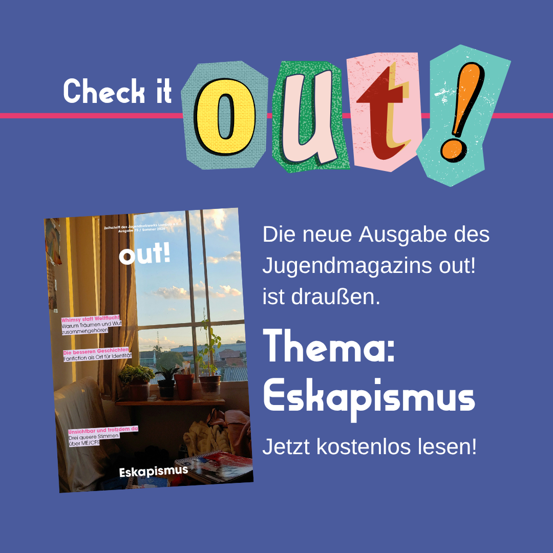 Der Hintergrund ist dunkelblau. Oben links steht in weiß "Check it" und daneben in Cut out Lettern "out!". Im unteren Bildrand ist das Lambda Logo in pink. Mittig links ist das Cover der Ausgabe Nr. 72. Rechts vom Coverbild steht "Die neue Ausgabe des Jugendmagazins out! ist draußen. Thema: Eskapismus. Jetzt kostenlos lesen!"