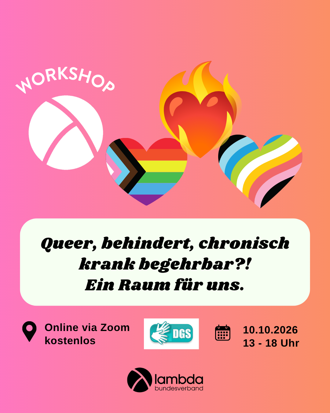 Der Hintergrund ist ein Farbverlauf von links nach rechts von pink zu orange. Oben links ist das Lambda Logo in weiß, darüber steht "Workshop". In der unteren Hälfte ist ein weißes längliches Rechteck mit abgerundeten Ecken. Darin steht in schwarzer Schrift "Queer, behindert, chronisch krank, begehrbar?! Ein Raum für uns." Im Unteren Bildrand steht links die Info "Online via Zoom, kostenlos" und rechts die Info "10.10.26, 13-18 Uhr. In der oberen rechten Bildecke sind drei Herze. Ein rotes Herz in Flammen, ein Herz in queer pride flag Farben und ein herz in diability pride flag Farben.